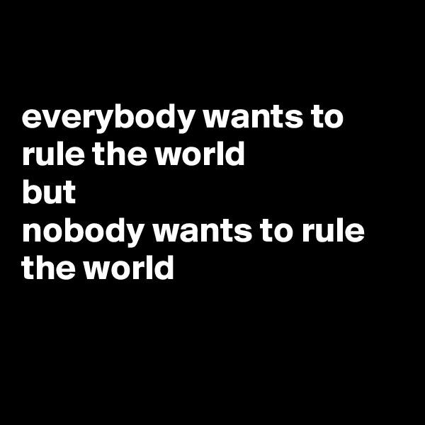 

everybody wants to rule the world
but 
nobody wants to rule the world


