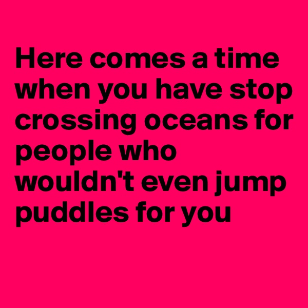 
Here comes a time when you have stop crossing oceans for people who wouldn't even jump puddles for you
