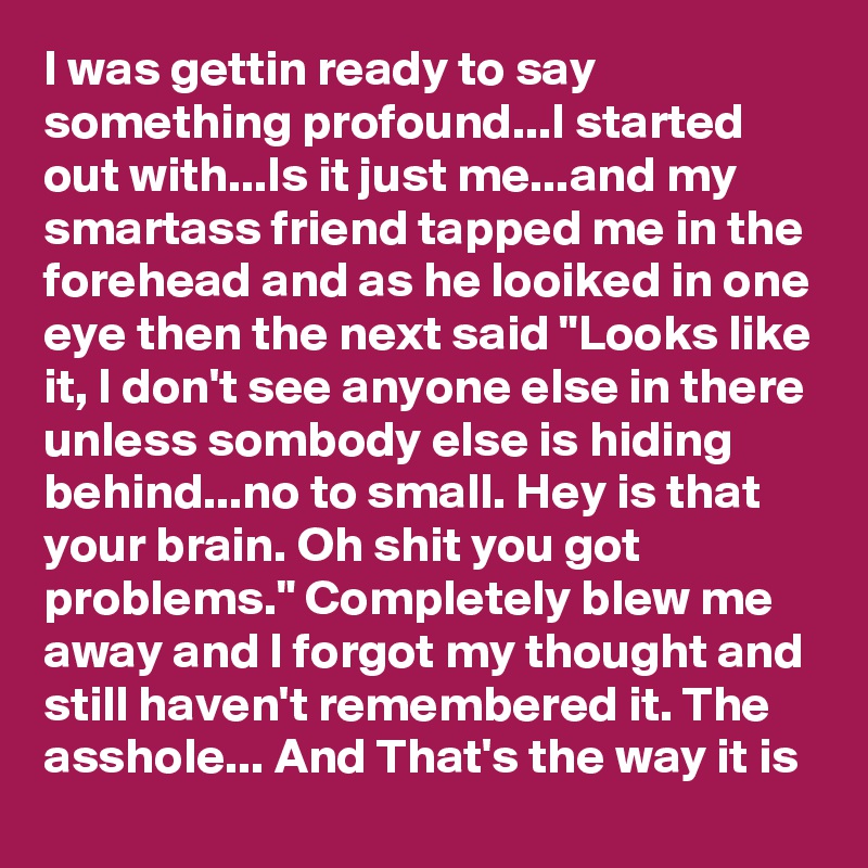 I was gettin ready to say something profound...I started out with...Is it just me...and my smartass friend tapped me in the forehead and as he looiked in one eye then the next said "Looks like it, I don't see anyone else in there unless sombody else is hiding behind...no to small. Hey is that your brain. Oh shit you got problems." Completely blew me away and I forgot my thought and still haven't remembered it. The asshole... And That's the way it is