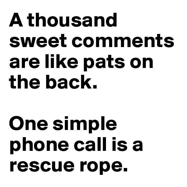 A thousand sweet comments are like pats on the back.

One simple phone call is a rescue rope.