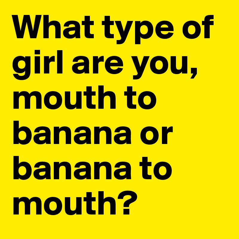 What type of girl are you, mouth to banana or banana to mouth?