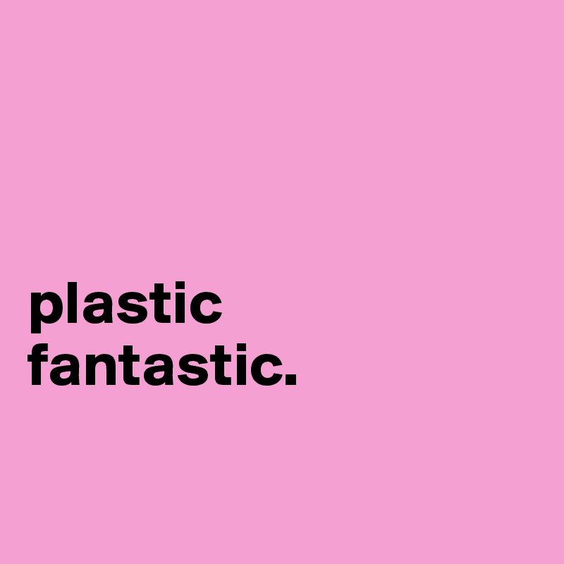 



plastic
fantastic.

