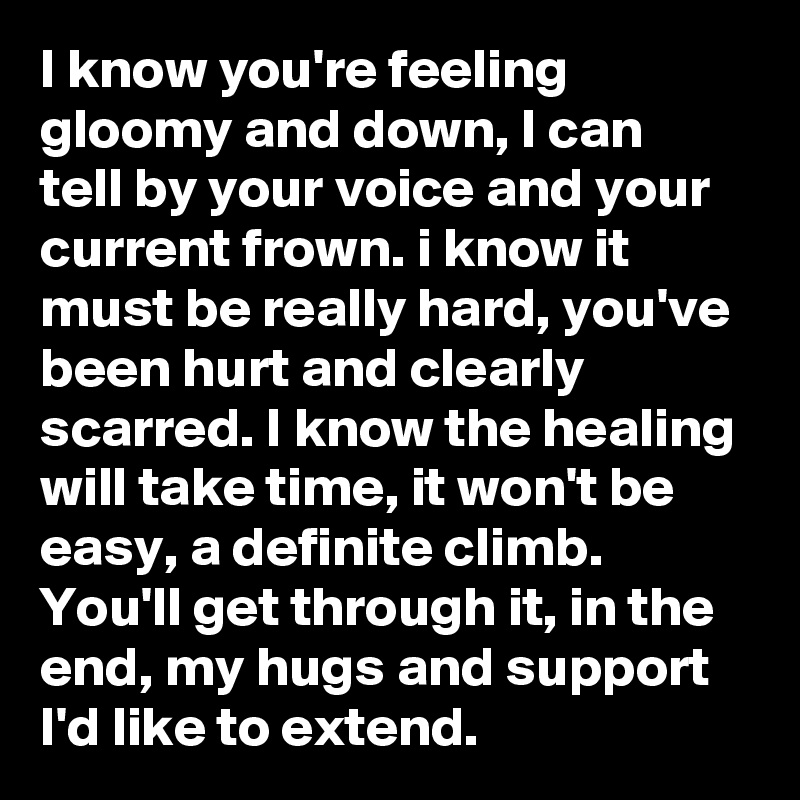 I know you're feeling gloomy and down, I can tell by your voice and your current frown. i know it must be really hard, you've been hurt and clearly scarred. I know the healing will take time, it won't be easy, a definite climb. You'll get through it, in the end, my hugs and support I'd like to extend.