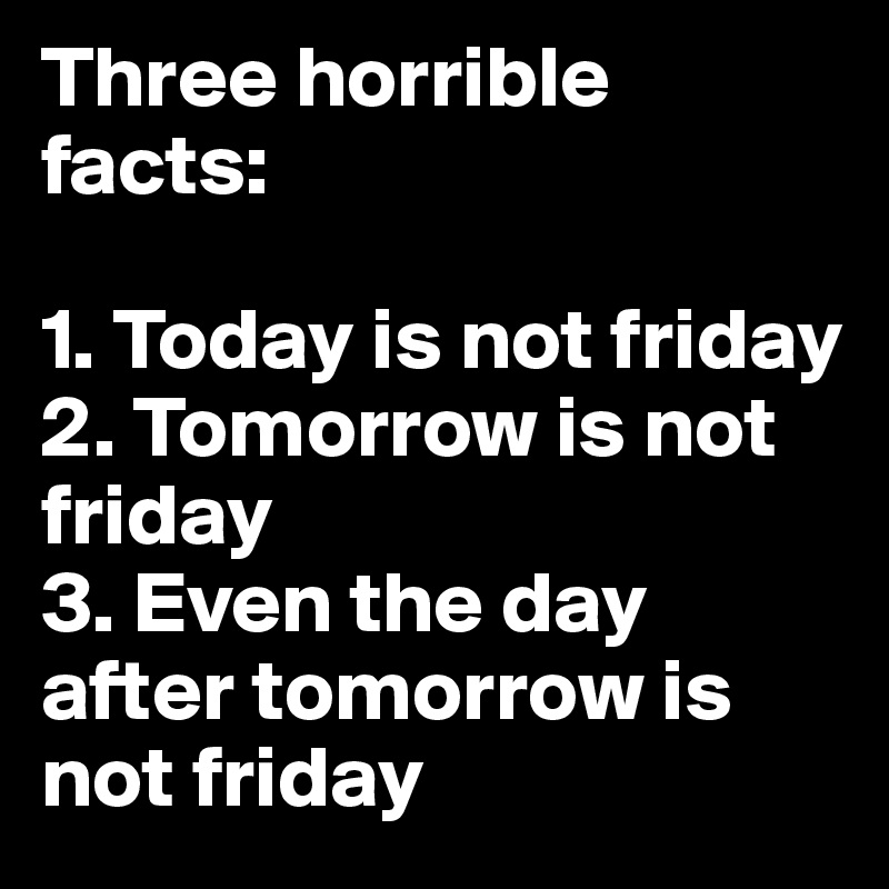 Three horrible facts:

1. Today is not friday
2. Tomorrow is not friday
3. Even the day after tomorrow is not friday