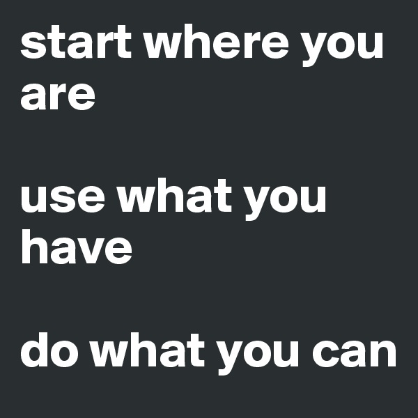 start where you are

use what you have

do what you can