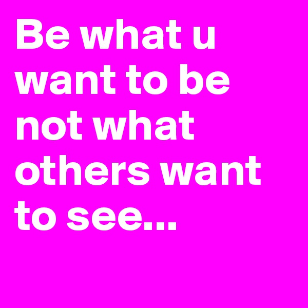 Be what u want to be not what others want to see...
