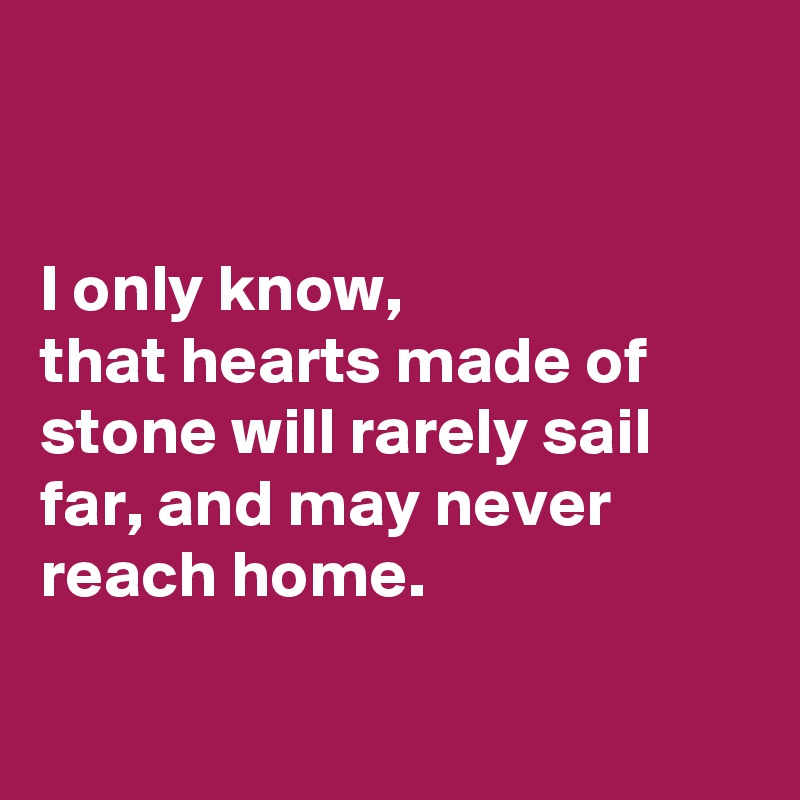 


I only know, 
that hearts made of stone will rarely sail far, and may never reach home.

