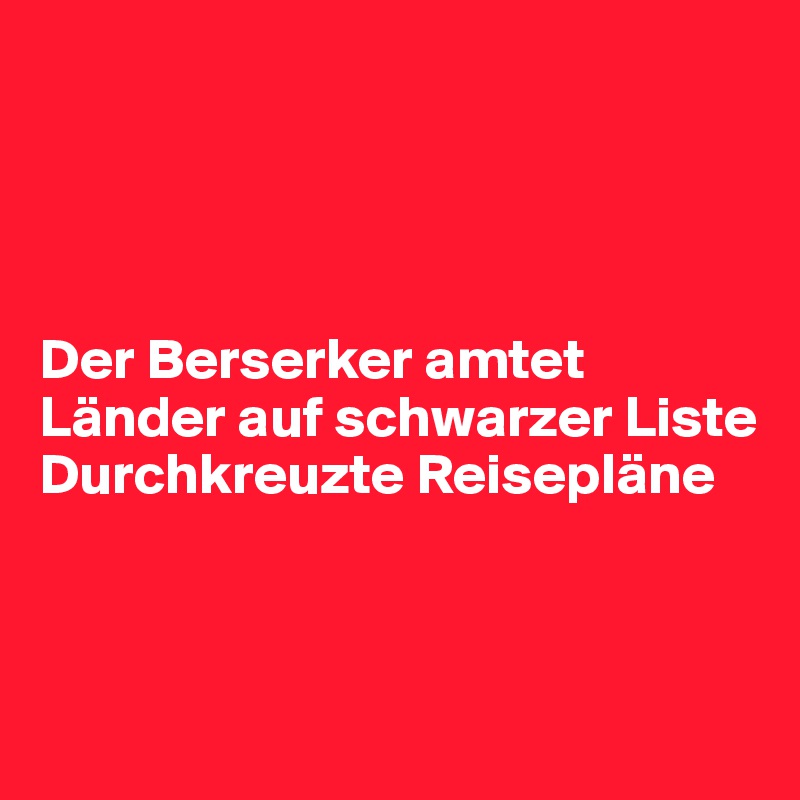 




Der Berserker amtet
Länder auf schwarzer Liste
Durchkreuzte Reisepläne 



