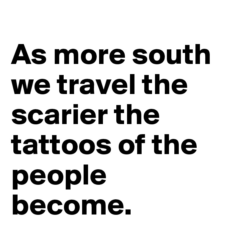 
As more south we travel the scarier the tattoos of the people become.