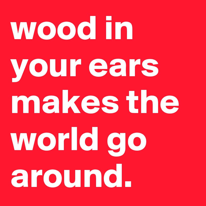 wood in your ears makes the world go around.