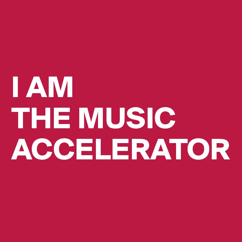 

I AM 
THE MUSIC ACCELERATOR
