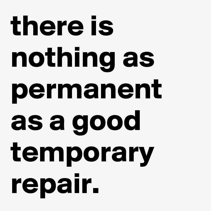 there is nothing as permanent as a good temporary repair. 