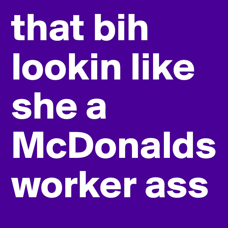 that bih lookin like she a McDonalds worker ass