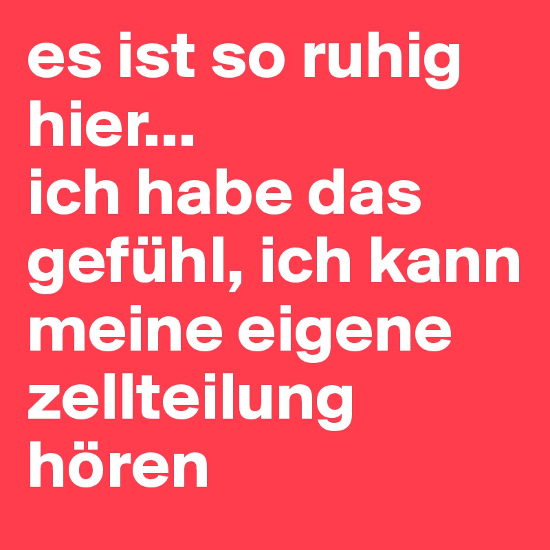 es ist so ruhig hier...
ich habe das gefühl, ich kann meine eigene zellteilung hören