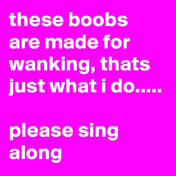 these boobs are made for wanking, thats just what i do.....

please sing along