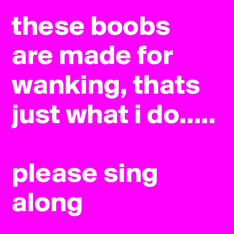 these boobs are made for wanking, thats just what i do.....

please sing along