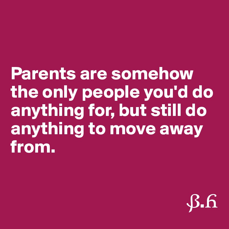 


Parents are somehow the only people you'd do anything for, but still do anything to move away from.


                                                ?.?