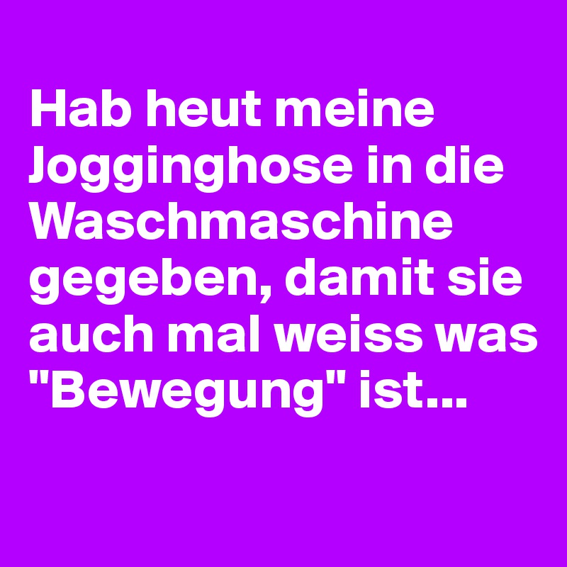 
Hab heut meine Jogginghose in die Waschmaschine gegeben, damit sie auch mal weiss was "Bewegung" ist...

