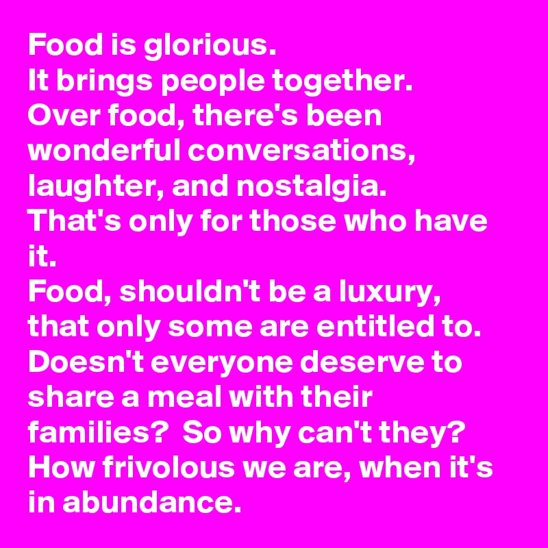 Food is glorious. 
It brings people together. 
Over food, there's been wonderful conversations, laughter, and nostalgia. 
That's only for those who have it. 
Food, shouldn't be a luxury, that only some are entitled to. 
Doesn't everyone deserve to share a meal with their families?  So why can't they? 
How frivolous we are, when it's in abundance. 