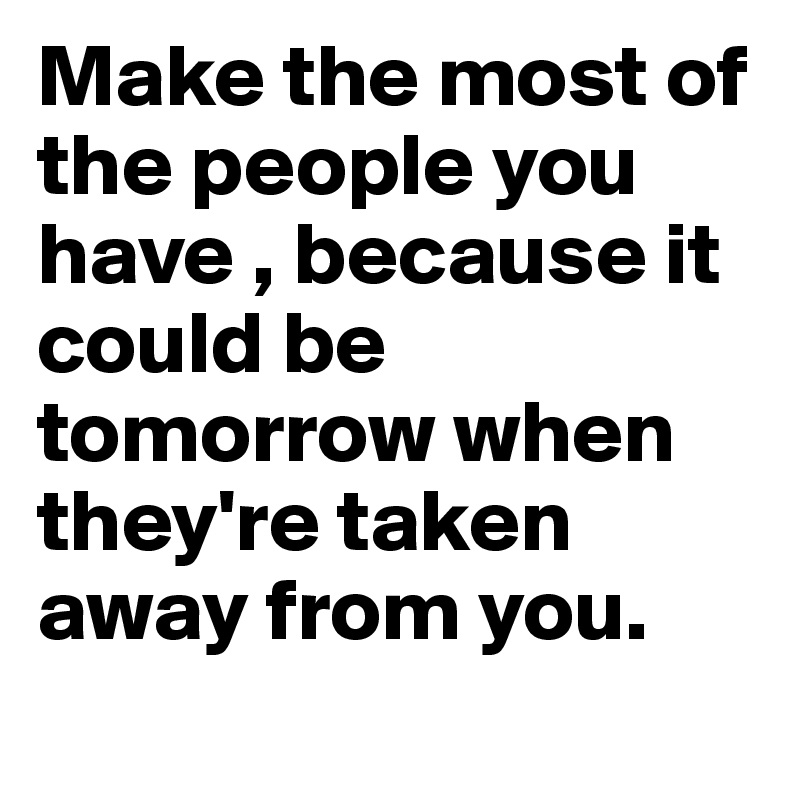 Make the most of the people you have , because it could be tomorrow when they're taken away from you.
