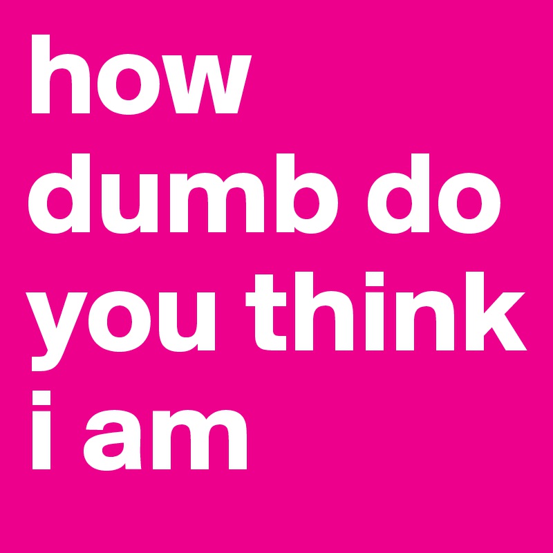 how dumb do you think i am