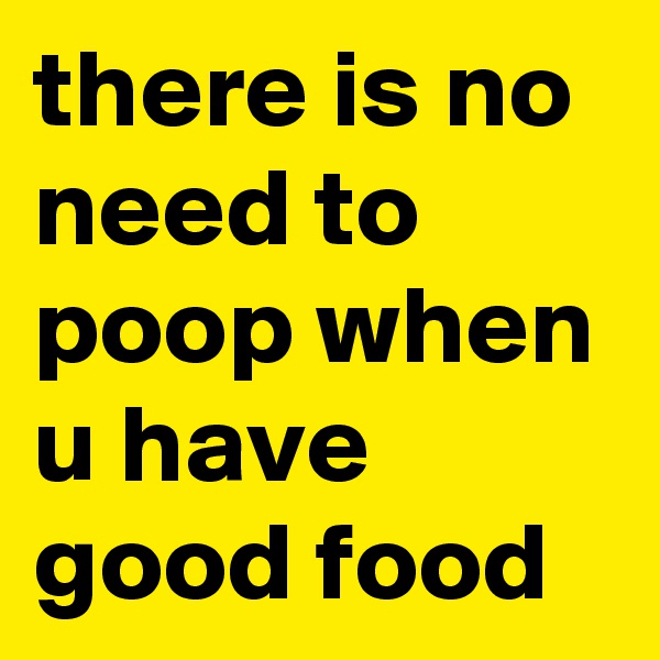 there is no need to poop when u have good food