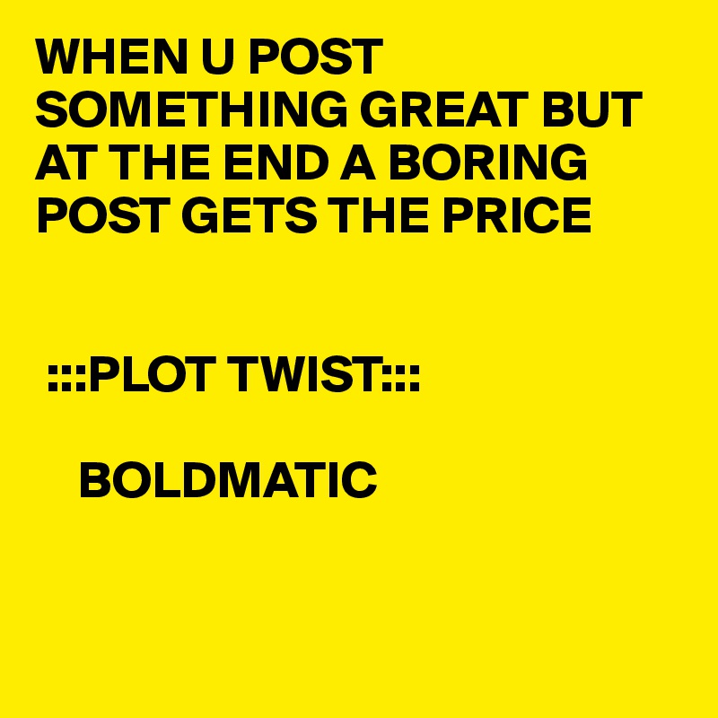WHEN U POST SOMETHING GREAT BUT AT THE END A BORING POST GETS THE PRICE


 :::PLOT TWIST:::

    BOLDMATIC           


