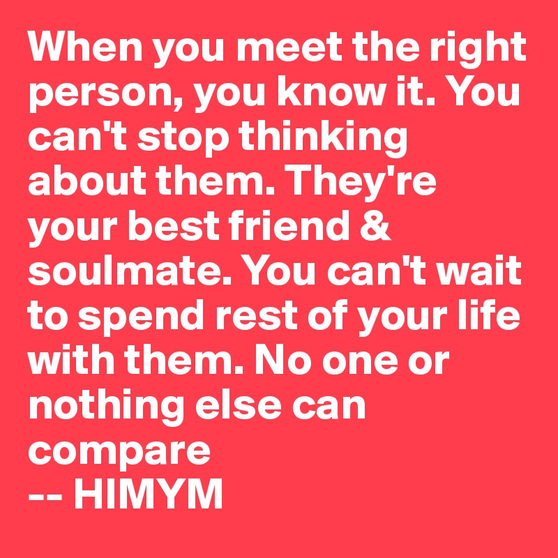 When you meet the right person, you know it. You can't stop thinking about them. They're your best friend & soulmate. You can't wait to spend rest of your life with them. No one or nothing else can compare
-- HIMYM