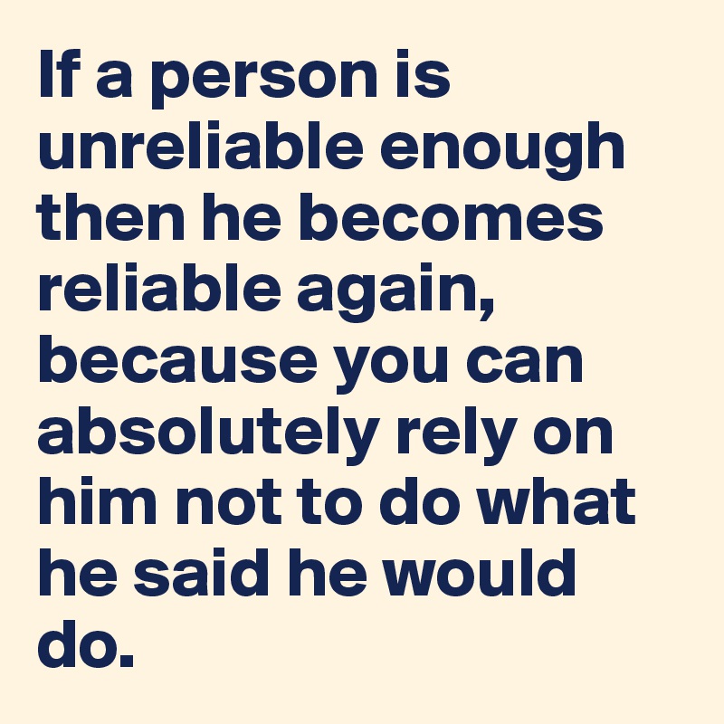 If a person is unreliable enough then he becomes reliable again, because you can absolutely rely on him not to do what he said he would do.