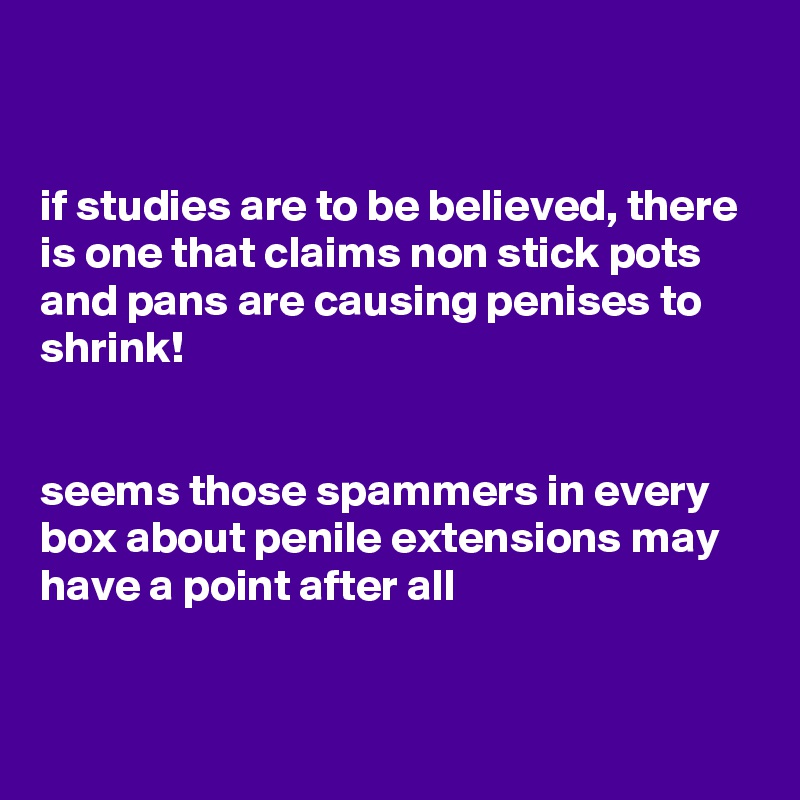 


if studies are to be believed, there is one that claims non stick pots and pans are causing penises to shrink!


seems those spammers in every box about penile extensions may have a point after all


