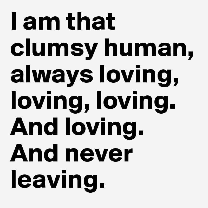 I am that clumsy human, always loving, loving, loving. And loving. And never leaving.