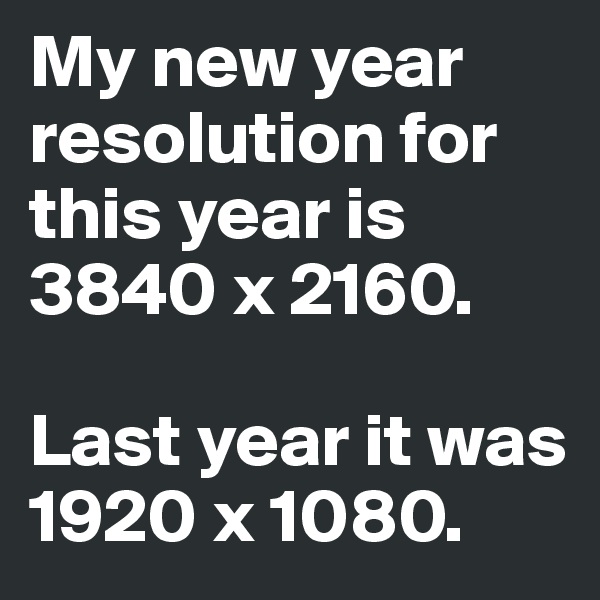 My new year resolution for this year is 3840 x 2160.

Last year it was 1920 x 1080.