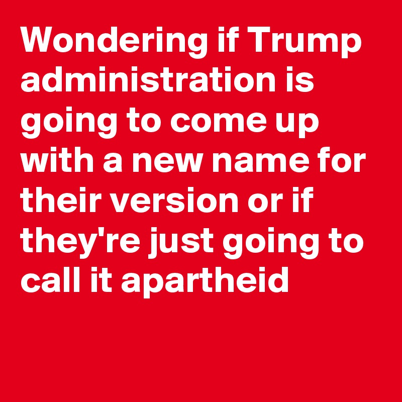 Wondering if Trump administration is going to come up with a new name for their version or if they're just going to call it apartheid