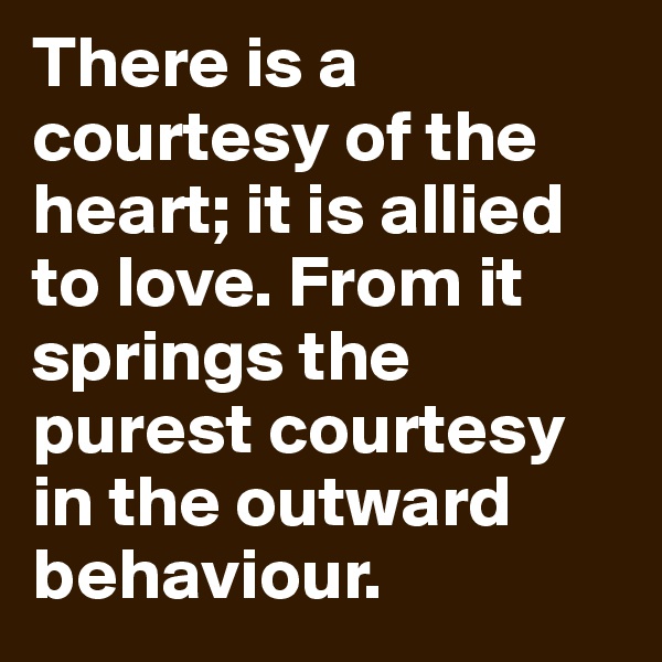 There is a courtesy of the heart; it is allied to love. From it springs the purest courtesy in the outward behaviour.
