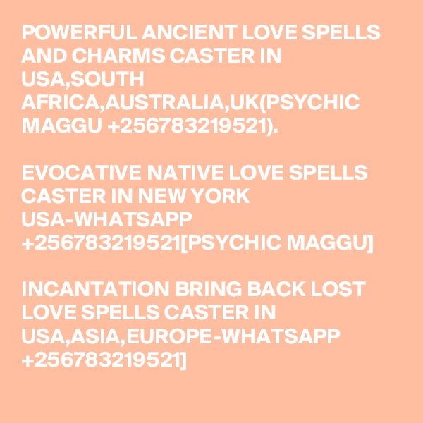 POWERFUL ANCIENT LOVE SPELLS AND CHARMS CASTER IN USA,SOUTH AFRICA,AUSTRALIA,UK(PSYCHIC MAGGU +256783219521).

EVOCATIVE NATIVE LOVE SPELLS CASTER IN NEW YORK USA-WHATSAPP +256783219521[PSYCHIC MAGGU]

INCANTATION BRING BACK LOST LOVE SPELLS CASTER IN USA,ASIA,EUROPE-WHATSAPP +256783219521]
