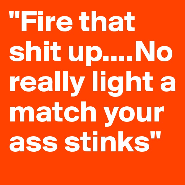 "Fire that shit up....No really light a match your ass stinks"