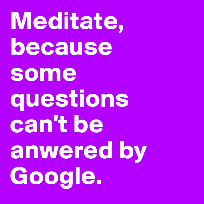 Meditate, because 
some questions 
can't be anwered by Google.