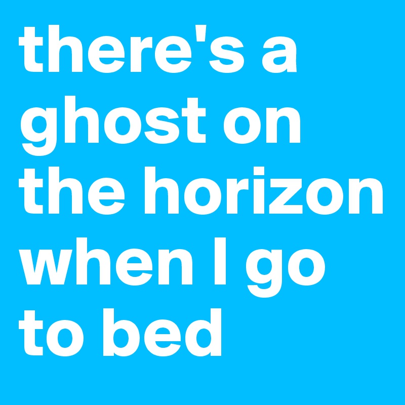 there's a ghost on the horizon when I go to bed