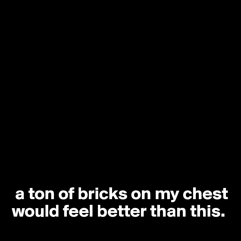









 a ton of bricks on my chest would feel better than this. 