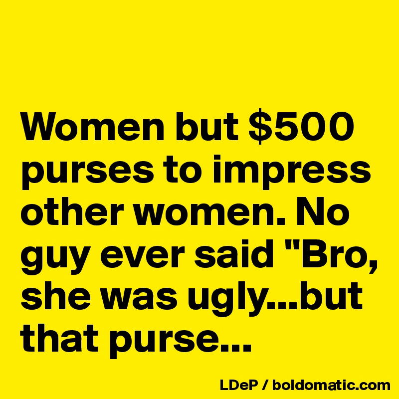 

Women but $500 purses to impress other women. No guy ever said "Bro, she was ugly...but that purse...
