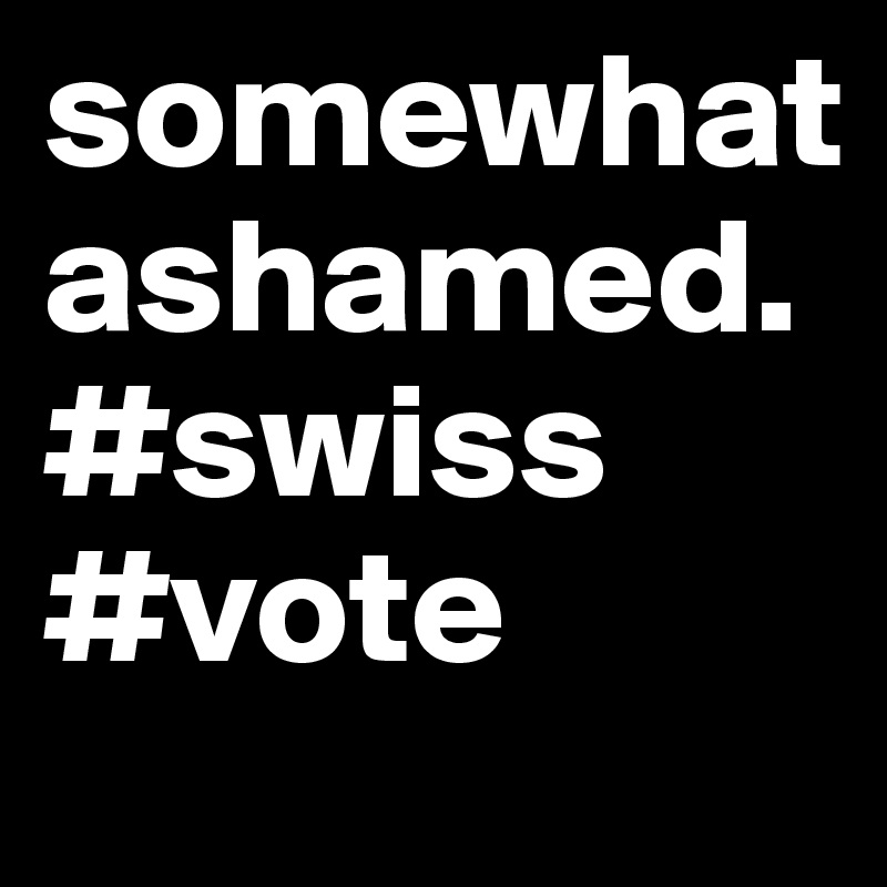 somewhat ashamed. 
#swiss #vote