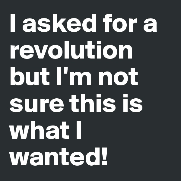 I asked for a revolution but I'm not sure this is what I wanted!