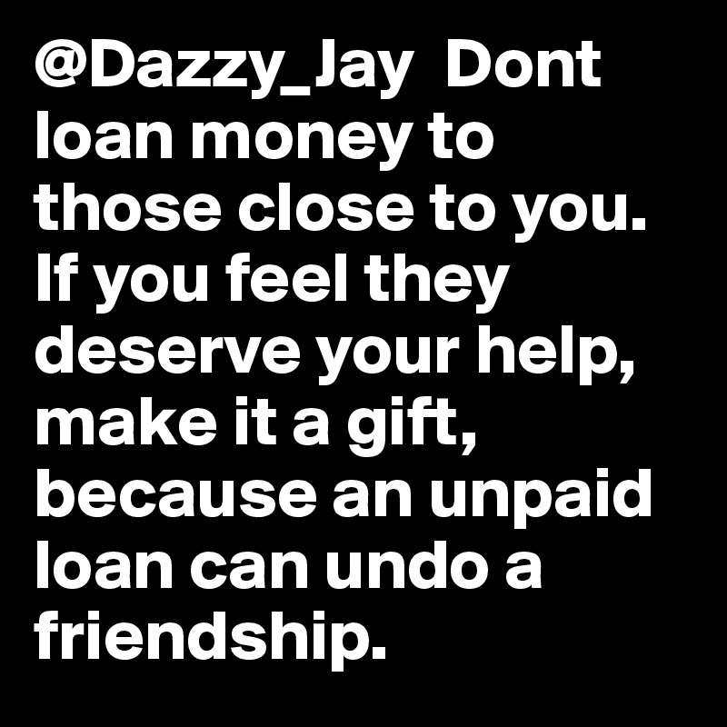 @Dazzy_Jay  Dont loan money to those close to you. If you feel they deserve your help, make it a gift, because an unpaid loan can undo a friendship.