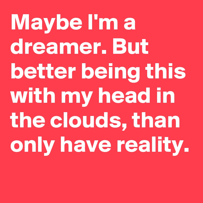 Maybe I'm a dreamer. But better being this with my head in the clouds, than only have reality.
