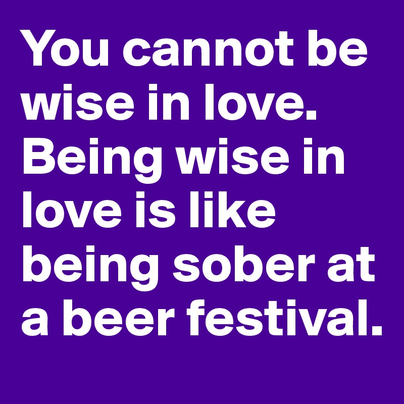 You cannot be wise in love. Being wise in love is like being sober at a beer festival.