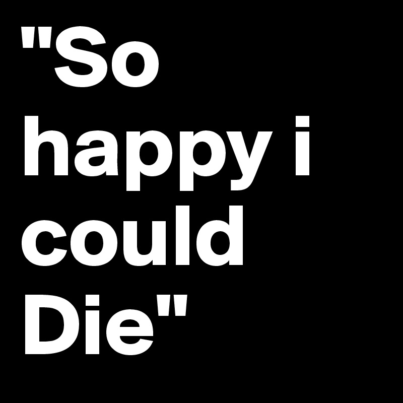 "So happy i could Die" 