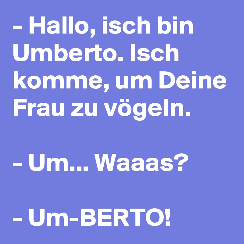 - Hallo, isch bin Umberto. Isch komme, um Deine Frau zu vögeln.

- Um... Waaas?

- Um-BERTO! 