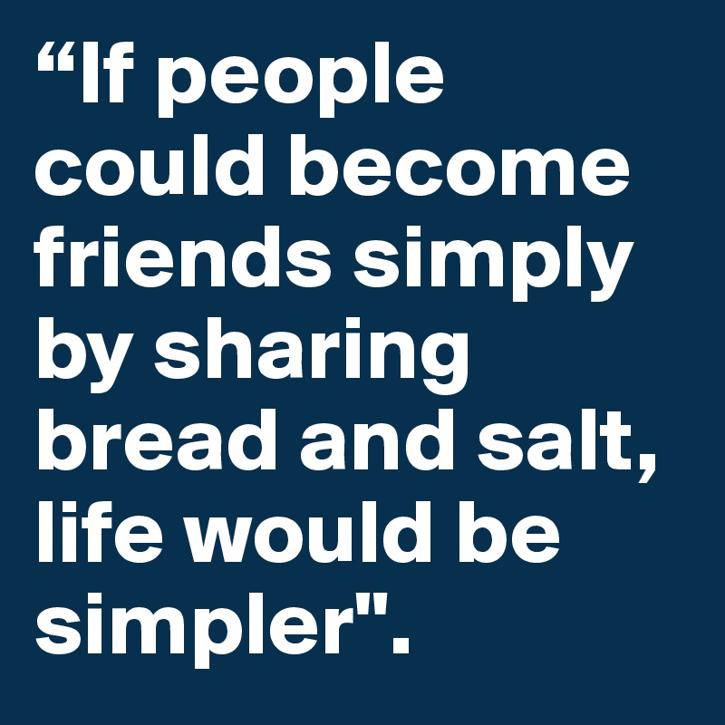 “If people could become friends simply by sharing bread and salt, life would be simpler". 