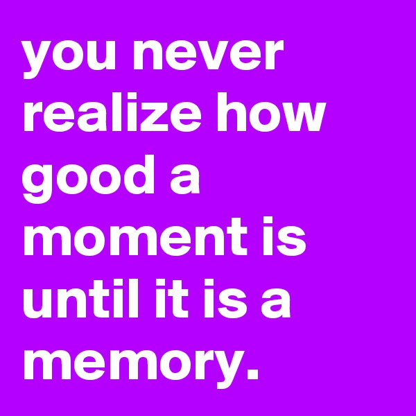 you never realize how good a moment is until it is a memory. 