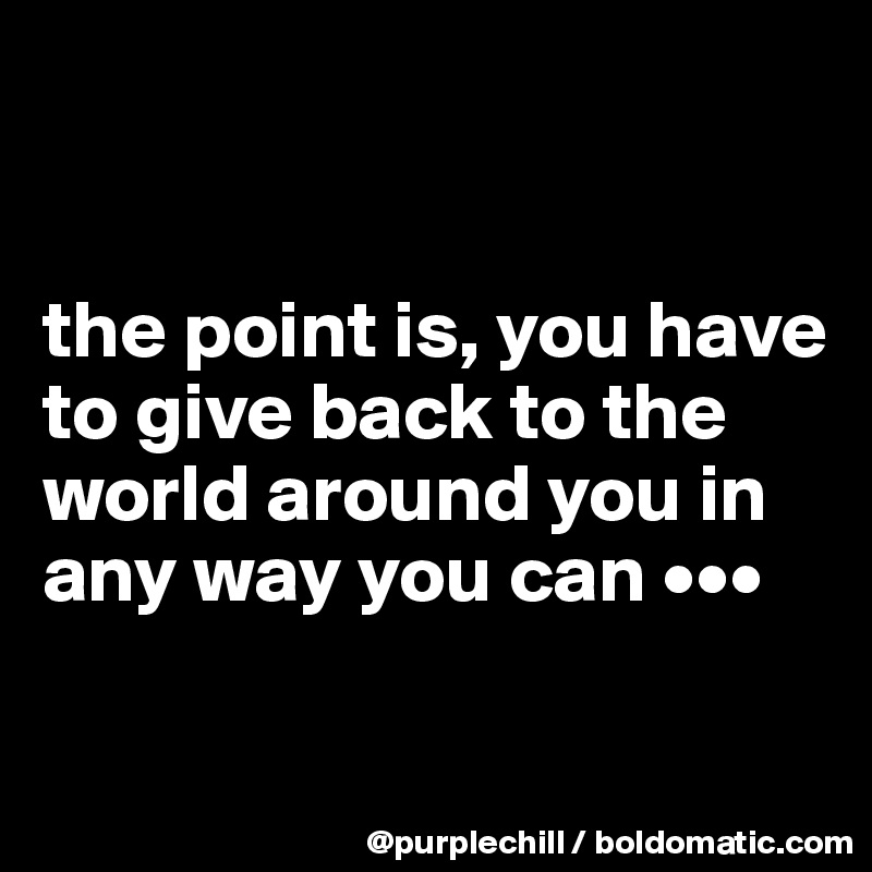


the point is, you have to give back to the world around you in any way you can •••

